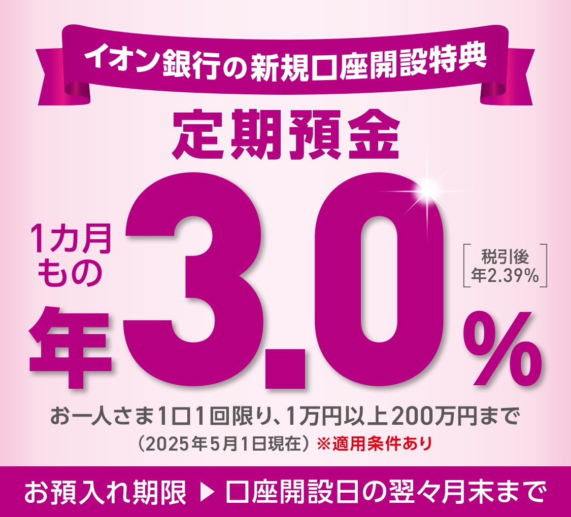 イオン銀行の新規口座開設特典 定期預金 1カ月もの 年3.0％ 税引後 年2.39％ お一人さま1口1回限り、1万円以上200万円まで(2025年5月1日現在) ※適用条件あり お預入れ期限 → 口座開設日の翌々月末まで