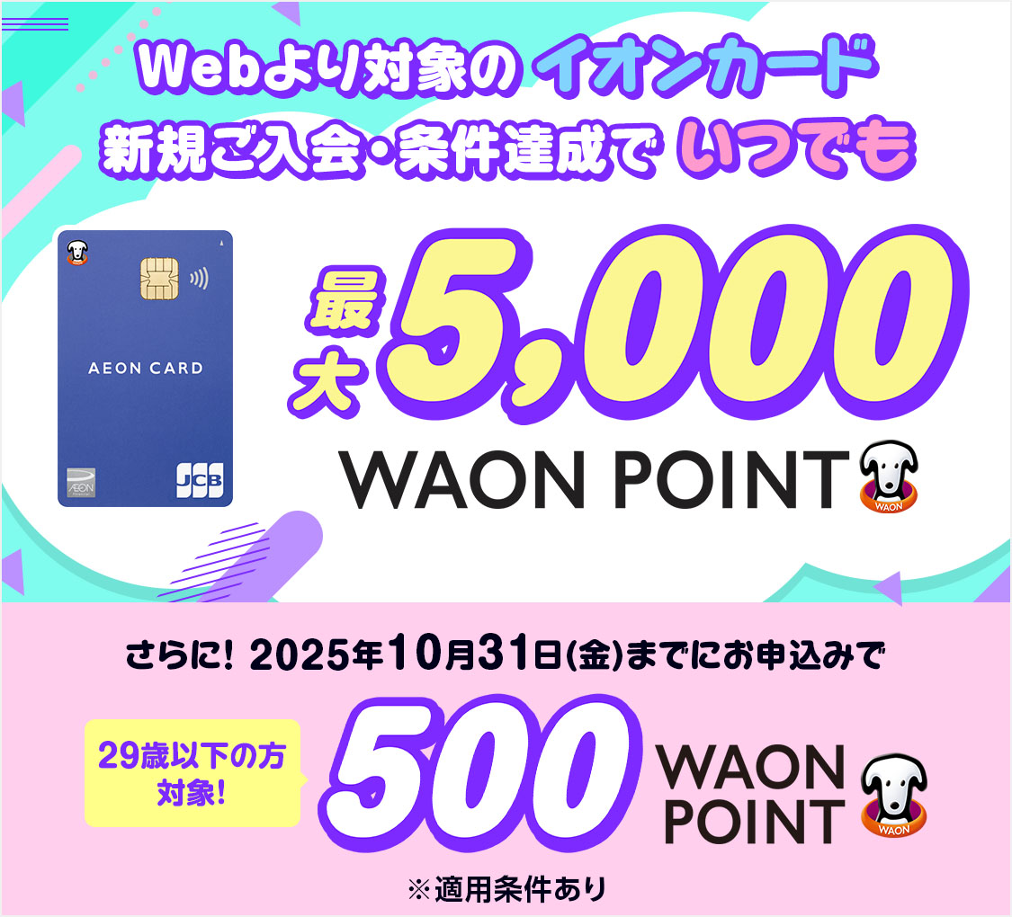 Webより対象のイオンカード新規ご入会・条件達成でいつでも 最大5,000WAON POINT さらに！2025年10月31日(金)までにお申込みで 29歳以下の方対象！500WAON POINT ※適用条件あり