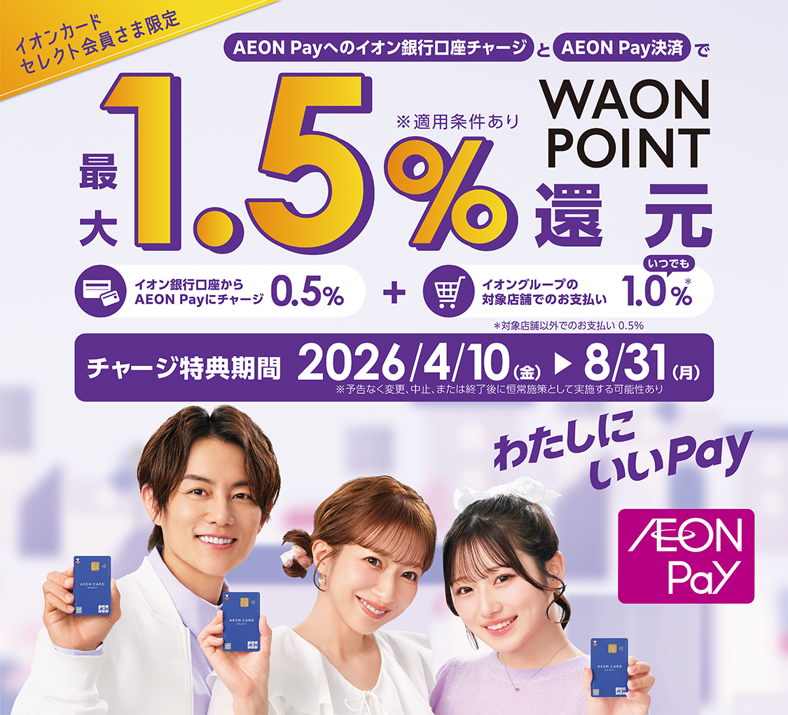 イオンカードセレクト会員さま限定 AEON Payへのイオン銀行口座チャージとAEON Pay決済で 最大1.5%WAON POINT還元 ※適用条件あり イオン銀行からAEON Payにチャージ0.5%＋イオングループの対象店舗でのお支払いいつでも1.0%※対象店舗以外でのお支払い0.5% チャージ特典期間2026/4/10金～8/31月 ※予告なく変更、中止、または終了後に恒常施策として実施する可能性あり わたしにいいPay AEON Pay