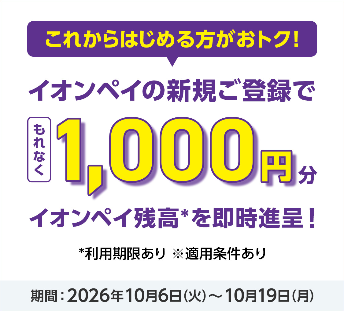 これからはじめる方がおトク! イオンペイの新規ご登録でもれなく1,000円分イオンペイ残高*を即時進呈!* 利用期限あり※適用条件あり 期間2026年10月6日(火)から10月19日(月)まで