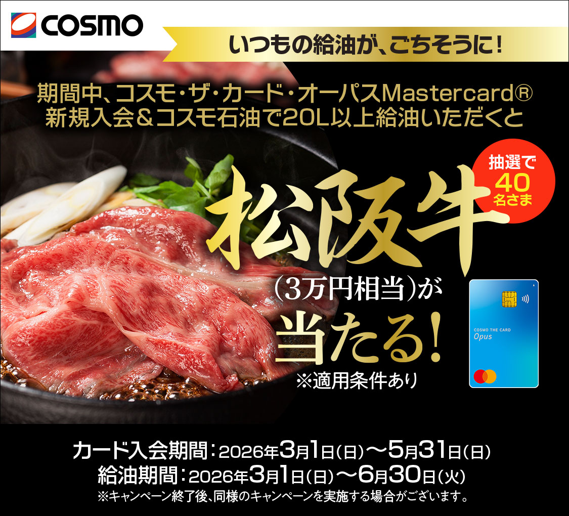 COSMO　コスモ・ザ・カード・オーパス　いつもの給油が、ごちそうに！　期間中、コスモ・ザ・カード・オーパス(Mastercardブランド)新規入会&コスモ石油で20L以上給油いただくと抽選で40名さまに松阪牛(3万円相当)が当たる！※適用条件あり　カード入会期間：2026年3月1日(日)～5月31日(日)　給油期間：2026年3月1(日)～6月30日(火)　※本キャンペーン終了後、同様のキャンペーンを実施する場合がございます。