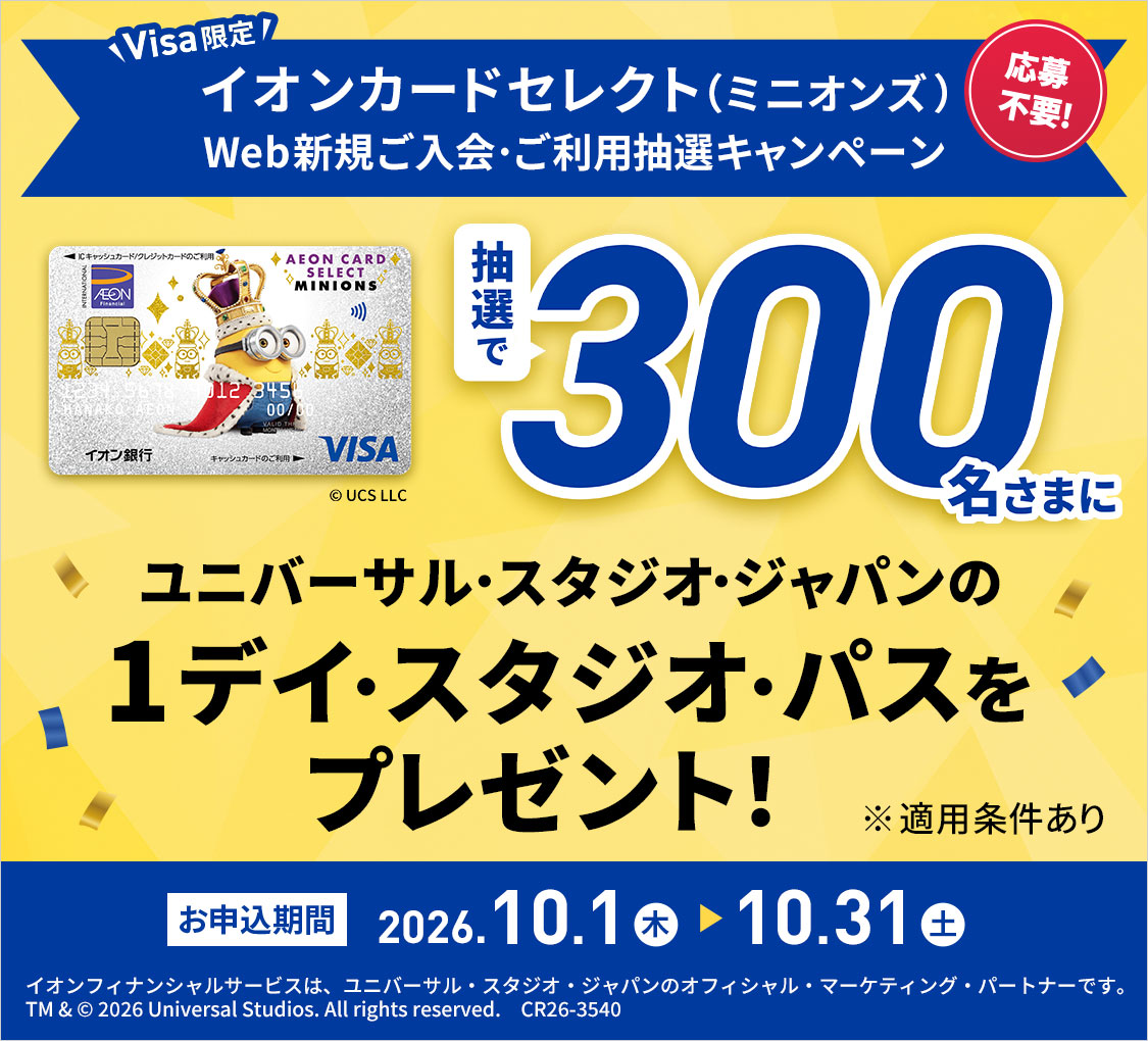 Visa限定 応募不要! イオンカードセレクト(ミニオンズ) Web新規ご入会・ご利用抽選キャンペーン 抽選で300名さまにユニバーサル・スタジオ・ジャパンの1デイ・スタジオ・パスをプレゼント! © UCS LLC ※適用条件あり お申込期間 2026.10.1 木 - 10.31 土 イオンフィナンシャルサービスは、ユニバーサル・スタジオ・ジャパンのオフィシャル・マーケティング・パートナーです。 TM & © 2026 Universal Studios. All rights reserved. CR26-3540