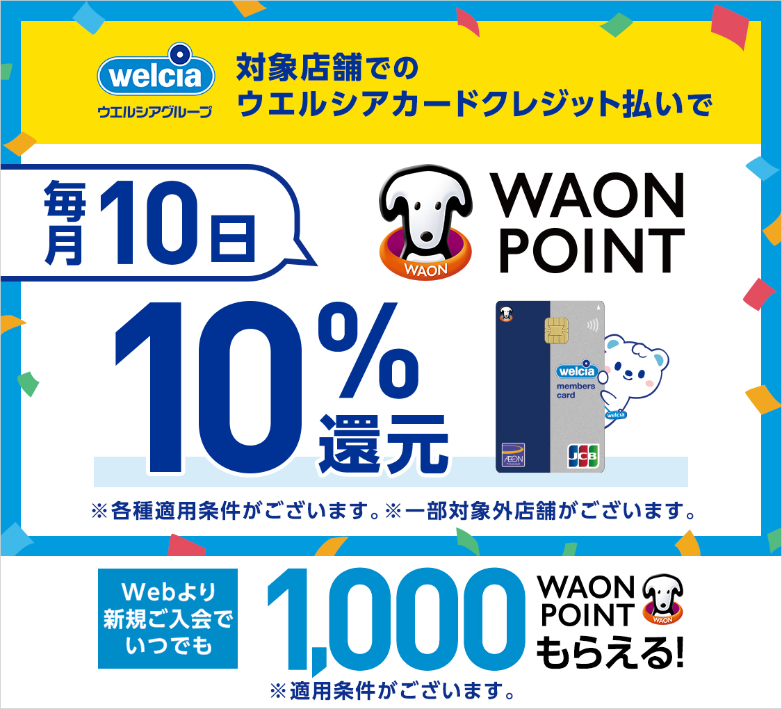 welcia ウエルシアグループ 対象店舗でのウエルシアカードクレジット払いで 毎月10日 WAON POINT 10%還元 ※各種適用条件がございます。※一部対象外店舗がございます。 Webより新規ご入会で いつでも1,000WAON POINTもらえる!※適用条件がございます。
