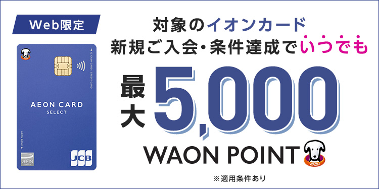 Web限定 対象のイオンカード 新規ご入会・ご利用でいつでも最大5,000WAON POINT ※イオンウォレットご登録など適用条件あり ※累計1万円(税込)以上のご利用が対象