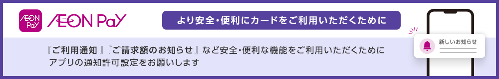 AEON Pay AEON Pay より安全・便利にカードをご利用いただくために 『ご利用通知』『ご請求額のお知らせ』 など安全・便利な機能をご利用いただくために アプリの通知許可設定をお願いします 新しいお知らせ