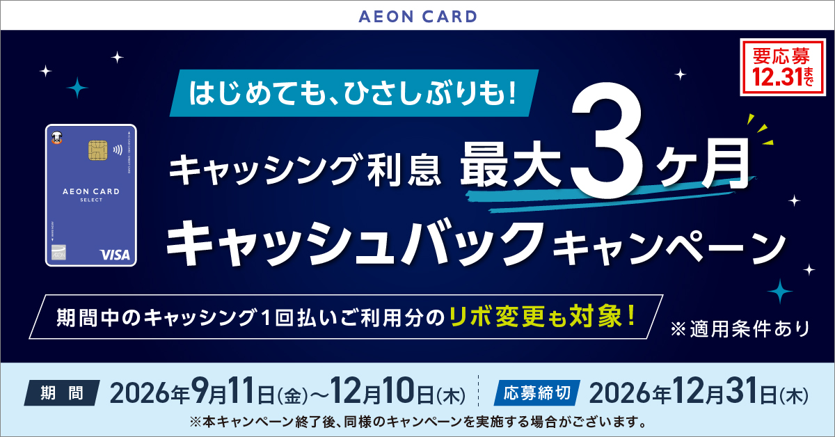 AEON CARD はじめても、ひさしぶりも！ キャッシング利息 最大3ヶ月 キャッシュバックキャンペーン 期間中のキャッシング1回払いご利用分のリボ変更も対象！ ※適用条件あり 期間 2026年9月11日(金)～12月10日(木) 応募締切 2026年12月31日(木) ※本キャンペーン終了後、同様のキャンペーンを実施する場合がございます。 要応募 12.31まで