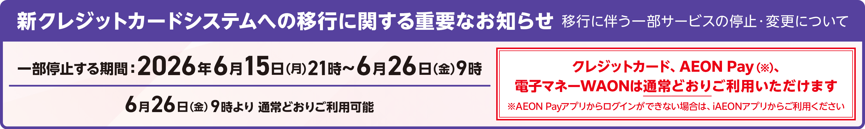 新クレジットカードシステムへの移行に関する重要なお知らせ 移行に伴う一部サービスの停止・変更について 一部停止する期間 2026年6月15日(月)21時～6月26日(金)9時 6月26日(金)9時より通常どおりご利用可能 クレジットカード、AEON Pay(※)、電子マネーWAONは通常どおりご利用いただけます ※AEON Payアプリからログインができない場合は、iAEONアプリからご利用ください