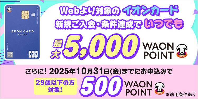 Webより対象のイオンカード 新規ご入会・条件達成でいつでも 最大5,000WAON POINT さらに！2025年10月31日(金)までにお申込みで 29歳以下の方対象！ 500WAON POINT ※適用条件あり