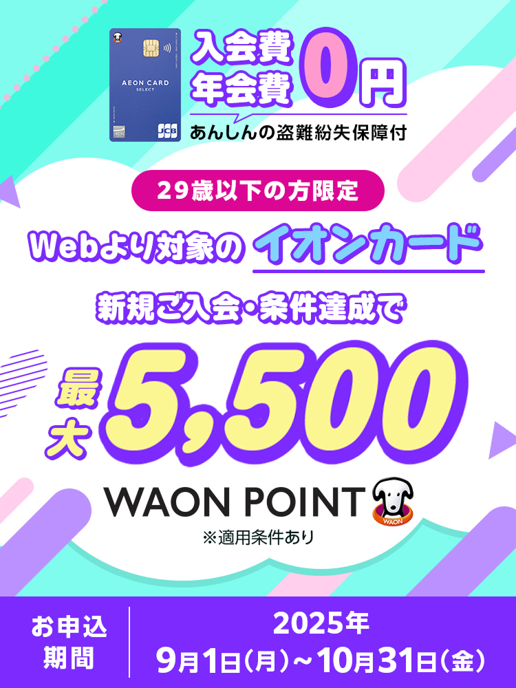 入会費 年会費0円 あんしんの盗難紛失保障付 29歳以下の方限定 Webより対象のイオンカード 新規ご入会・条件達成で 最大5,500WAON POINT ※適用条件あり お申込期間:2025年9月1日(月)~10月31日(金)