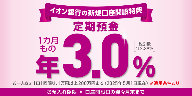 イオン銀行の新規口座開設特典 定期預金 1カ月もの 年3.0％ 税引後 年2.39％ お一人さま1口1回限り、1万円以上200万円まで(2025年5月1日現在) ※適用条件あり お預入れ期限 → 口座開設日の翌々月末まで