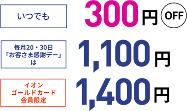 いつでも 300円OFF 毎月20・30日「お客さま感謝デー」は1,100円 イオンゴールドカード会員限定1,400円