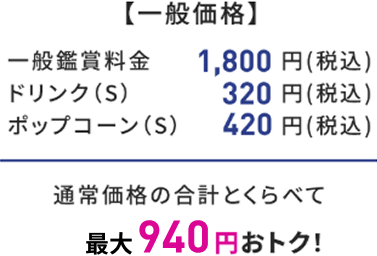 【一般価格】 一般鑑賞料金 1,800円(税込) ドリンク(S) 320円(税込) ポップコーン(S) 420円(税込) 通常価格の合計とくらべて 最大940円おトク！