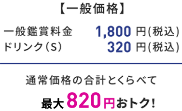 【一般価格】 一般鑑賞料金 1,800円(税込) ドリンク(S) 320円(税込) 通常価格の合計とくらべて 最大820円おトク！