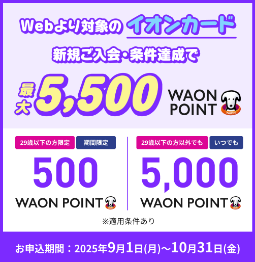Webより対象のイオンカード 新規ご入会・条件達成で 最大5,500WAON POINT 29歳以下の方限定 期間限定 500WAON POINT 29歳以下の方以外でも いつでも 5,000WAON POINT ※適用条件あり お申込期間：2025年9月1日(月)～10月31日(金)