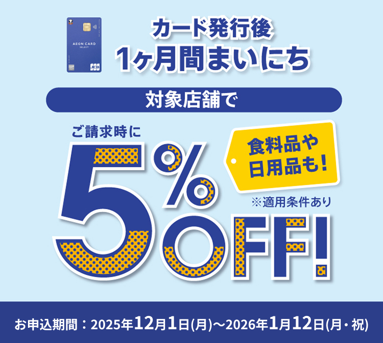カード発行後1ヶ月間まいにち 対象店舗で 食料品や日用品も！ ご請求時に5%OFF！ ※適用条件あり お申込期間 2025年12月1日(月) 〜 2026年1月12日(月・祝)