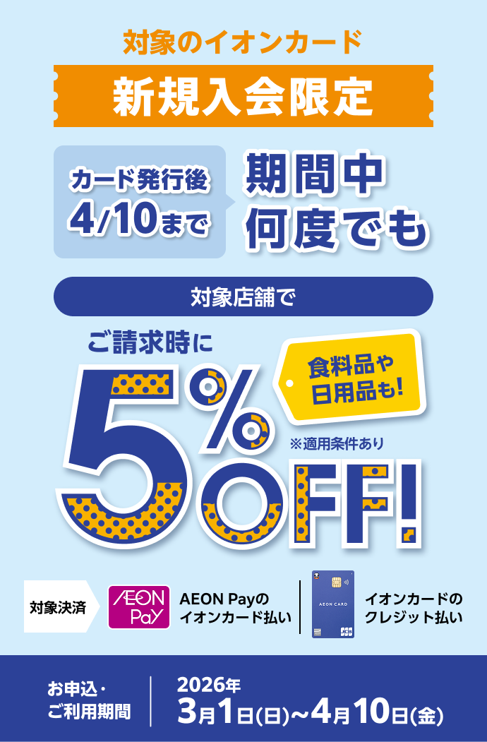 対象のイオンカード新規入会限定 カード発行後4/10まで 期間中何度でも 対象店舗でご請求時に5％OFF！ 食料品や日用品も！ ※適用条件あり 対象決済 AEON Payのイオンカード払い イオンカードのクレジット払い お申込・ご利用期間 2026年3月1日(日)〜4月10日(金)