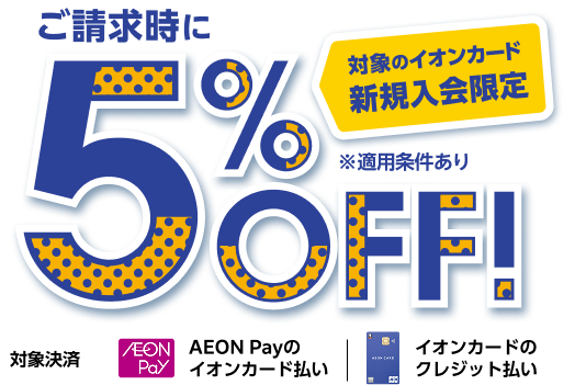 対象のイオンカード 新規入会限定 ご請求時に5%OFF！ ※適用条件あり 対象決済 AEON Payのイオンカード払い イオンカードのクレジット払い