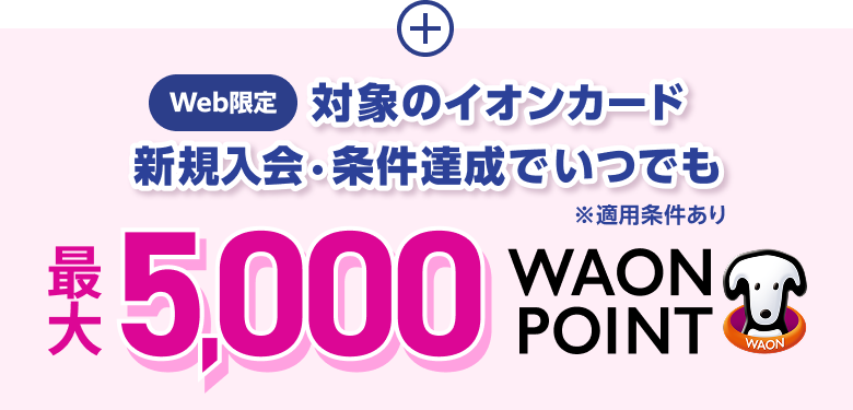 Web限定 対象のイオンカード 新規入会・条件達成で いつでも 最大5,000WAON POINT ※適用条件あり ※上部記載の5％OFF企画とは対象カードが異なります。