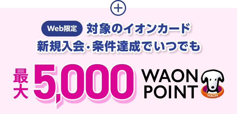 Web限定 対象のイオンカード 新規入会・条件達成で いつでも 最大5,000WAON POINT