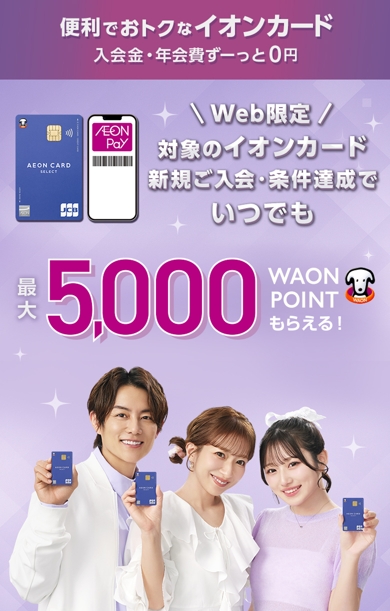 便利でおトクなイオンカード 入会金・年会費ず一っと0円 Web限定 対象のイオンカード 新規ご入会・条件達成でいつでも 最大5,000WAON POINTもらえる！