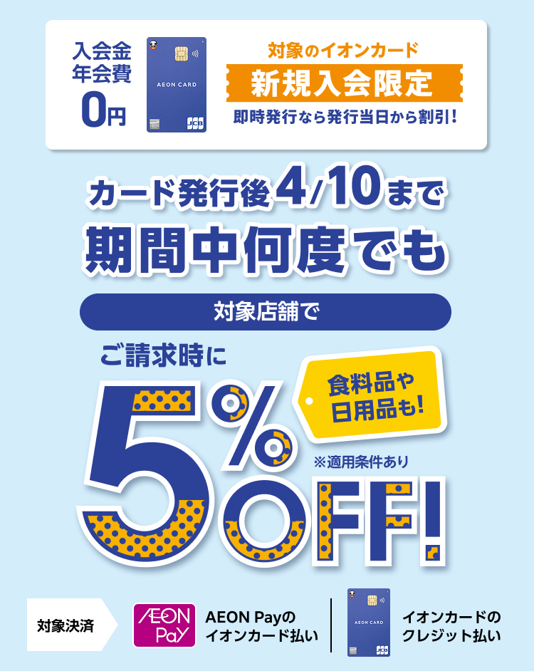 入会金 年会費 0円 対象のイオンカード 新規入会限定 即時発行なら発行当日から割引! カード発行後4/10まで期間中何度でも 対象店舗で 食料品や日用品も！ ご請求時に5%OFF！ ※適用条件あり 対象決済 AEON Payのイオンカード払い イオンカードのクレジット払い