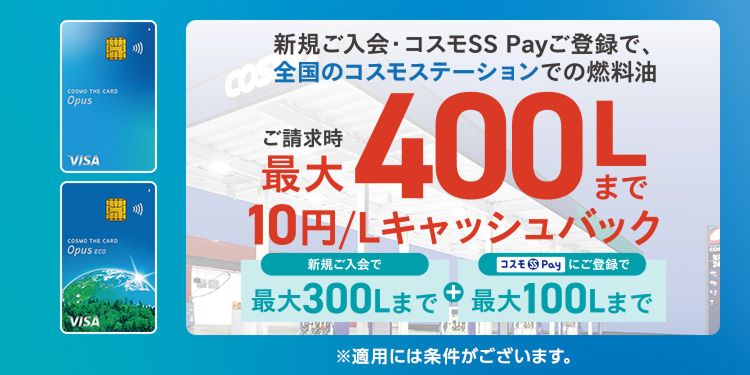 新規ご入会・コスモSS Payご登録で、全国のコスモステーションでの燃料油ご請求時最大400Lまで10円／Lキャッシュバック 新規ご入会で最大300Lまで＋コスモSS Payにご登録で最大100Lまで ※適用には条件がございます。