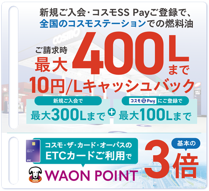 おトク1 新規ご入会・コスモSS Payご登録で、全国のコスモステーションでの燃料油 ご請求時最大400Lまで10円/Lキャッシュバック 新規ご入会で最大300Lまで＋コスモSS Payにご登録で最大100Lまで おトク2 コスモ・ザ・カード・オーパスのETCカードご利用で WAON POINT 基本の3倍
