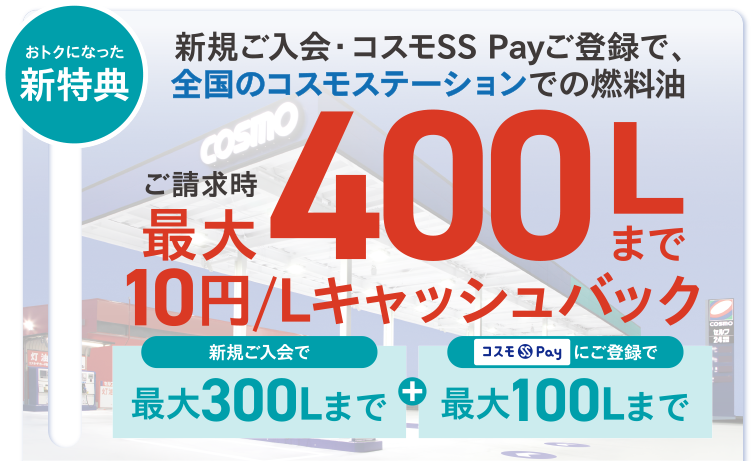 おトクになった新特典 おトク1 新規ご入会・コスモSS Payご登録で、全国のコスモステーションでの燃料油 ご請求時最大400Lまで10円/Lキャッシュバック 新規ご入会で最大300Lまで＋コスモSS Payにご登録で最大100Lまで