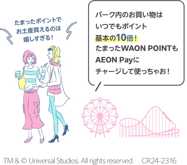 パーク内のお買い物はいつでもポイント基本の10倍！たまったWAON POINTもAEON Payにチャージして使っちゃお！ たまったポイントでお土産買えるのは嬉しすぎる！ TM & © Universal Studios. All rights reserved. 　CR24-2316