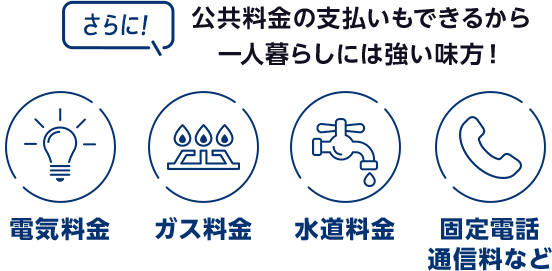 さらに！ 公共料金の支払いもできるから一人暮らしには強い味方！［電気料金 ガス料金 水道料金 固定電話通信料など］