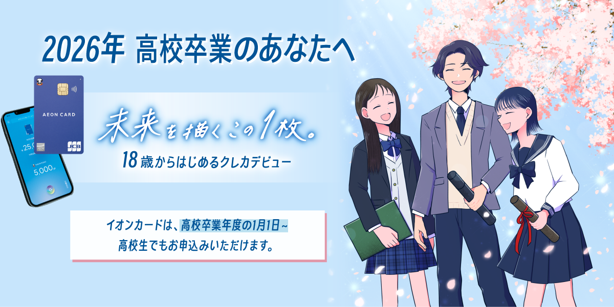 2026年 高校卒業のあなたへ 未来を描くこの1枚。 18歳からはじめるクレカデビュー イオンカードは、高校卒業年度の1月1日～ 高校生でもお申込みいただけます。