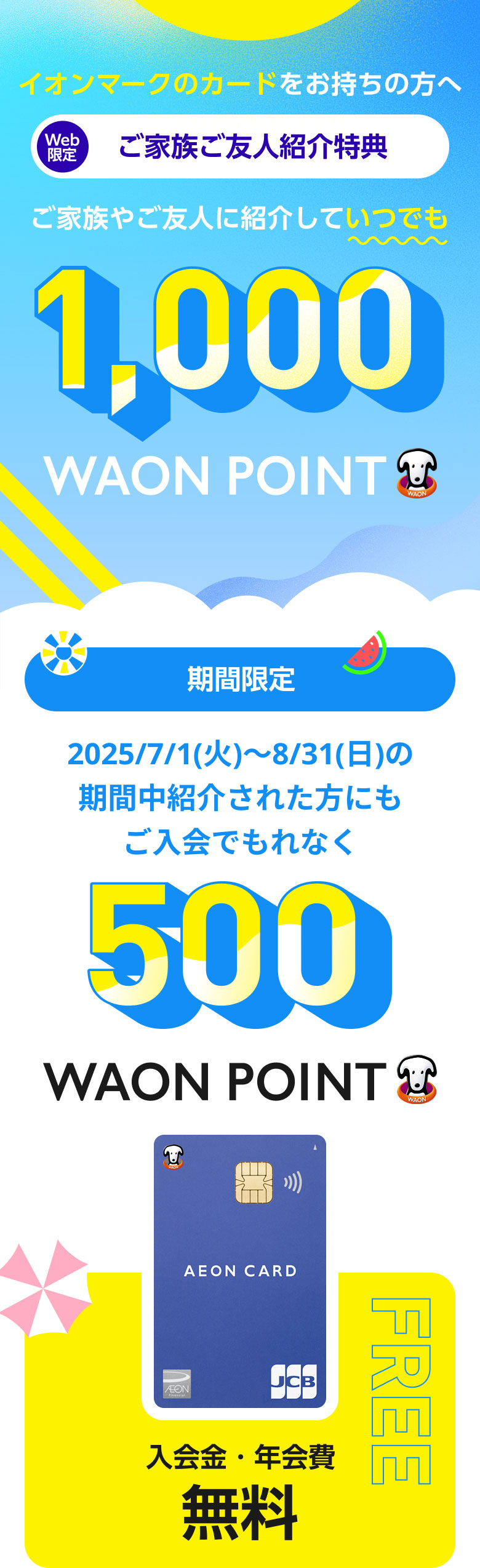イオンマークのカードをお持ちの方へ　Web限定　ご家族ご友人紹介特典　ご家族やご友人に紹介していつでも1,000WAON POINT　期間限定　2025/7/1(火)～8/31(日)の期間中紹介された方にもご入会でもれなく500WAON POINT　イオンカード入会金・年会費無料