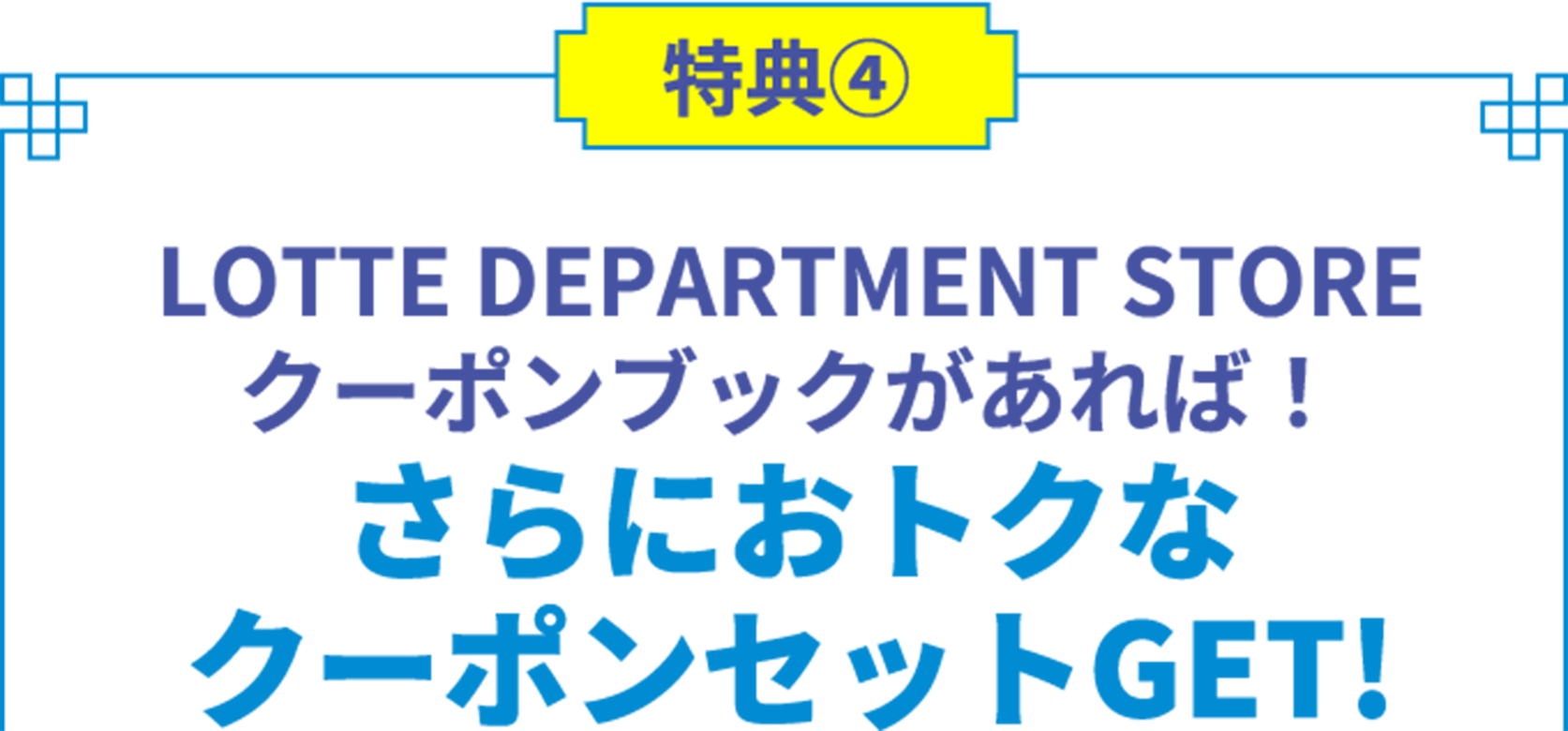 特典4 LOTTE DEPARTMENT STORE クーポンブックがあれば！ さらにおトクな クーポンセットGET!