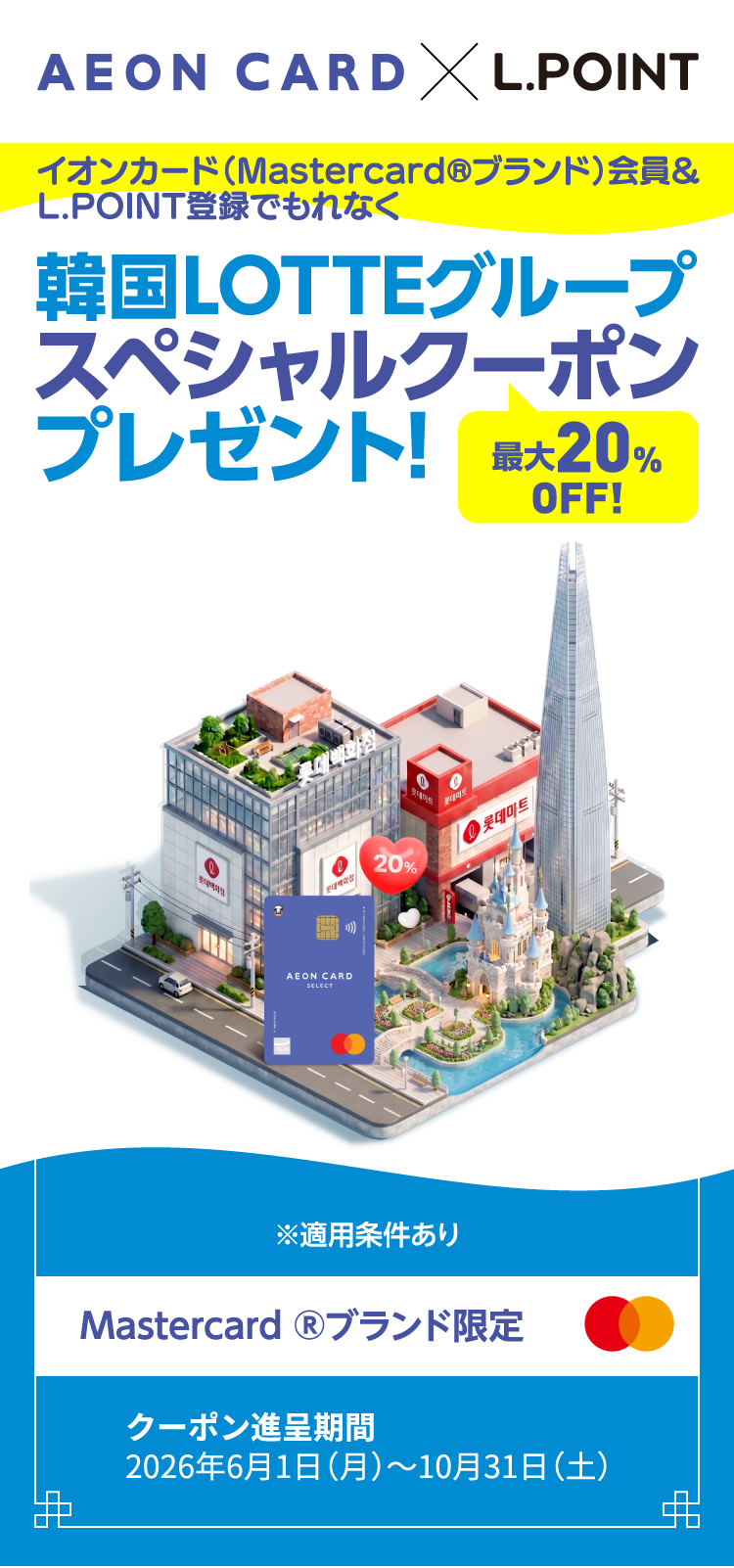 AEON CARD × L.POINT イオンカード(Mastercard&reg;ブランド会員)＆L.POINT登録でもれなく 韓国LOTTEグループ スペシャルクーポンプレゼント! 最大20％OFF！ ※適用条件あり Mastercard&reg;ブランド限定 クーポン進呈期間 2026年6月1日(月)～10月31日(土)