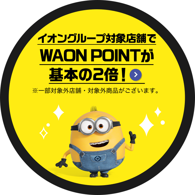 イオングループ対象店舗でWAON POINTが基本の2倍！ ※一部対象外店舗・対象外商品がございます。