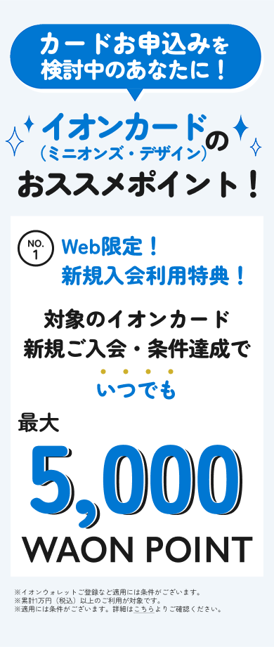 カードお申込みを検討中のあなたに！ イオンカード（ミニオンズ・デザイン）のおススメポイント！ No1 Web限定！ ​新規入会利用特典！対象のイオンカード新規ご入会・条件達成でいつでも最大5,000WAON POINT ※イオンウォレットご登録など適用には条件がございます。​※累計1万円(税込)以上のご利用が対象です。※適用には条件がございます。詳細はこちらよりご確認ください。​​