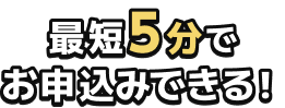 最短5分で お申込みできる！