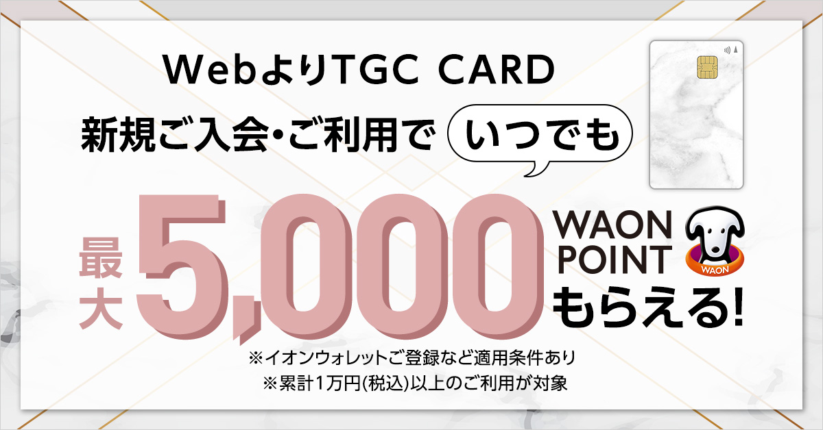 WebよりTGC CARD 新規ご入会・ご利用でいつでも最大5,000WAON POINTもらえる！ ※イオンウォレットご登録など適用条件あり ※累計1万円(税込)以上のご利用が対象