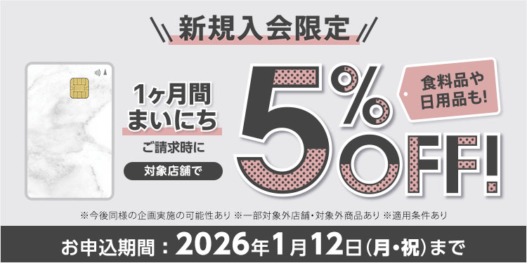 W新規入会限定 1ヶ月間まいにち ご請求時に 対象店舗で 5％OFF！ 食料品や日用品も！ ※今後同様の企画実施の可能性あり ※一部対象外店舗・対象外商品あり ※適用条件あり お申込期間：2026年1月12日(月・祝)まで