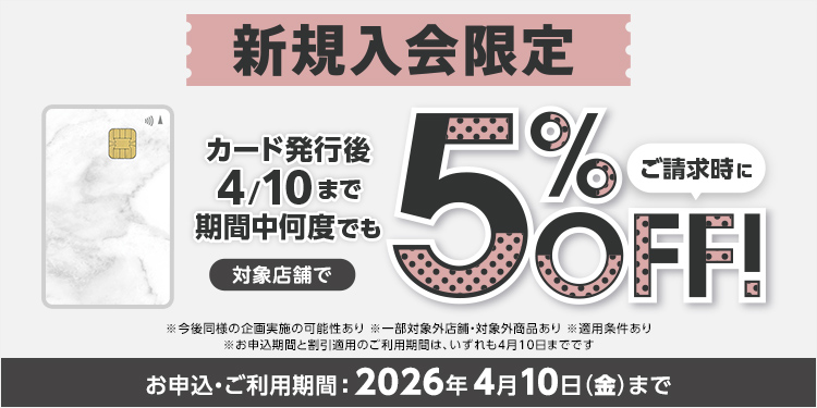 新規入会限定 カード発行後4/10まで期間中何度でも 対象店舗で ご請求時に 5％OFF！ ※今後同様の企画実施の可能性あり ※一部対象外店舗・対象外商品あり ※適用条件あり ※お申込期間と割引適用のご利用期間は、いずれも4月10日までです お申込・ご利用期間：2026年4月10日(金)まで