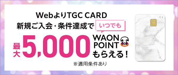 WebよりTGC CARD新規ご入会・条件達成で いつでも最大5,000WAON POINTもらえる！ ※適用条件あり