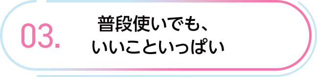 03. 普段使いでも、いいこといっぱい