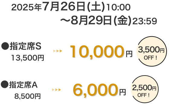 2025年7月26日(土)10:00~8月29日(金)23:59 指定席S 13,500円 → 10,000円 3,500円OFF! 指定席A 8,500円 → 6,000円 2,500円OFF!