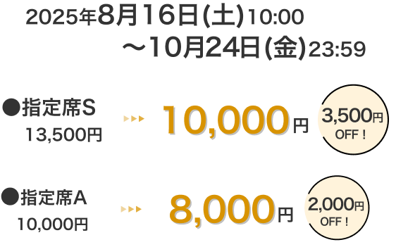 2025年8月16日(土)10:00~10月24日(金)23:59 指定席S 13,500円 → 10,000円 3,500円OFF! 指定席A 10,000円 → 8,000円 2,000円OFF!