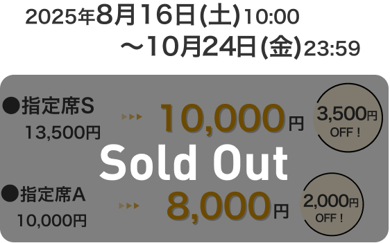 2025年8月16日(土)10:00～10月24日(金)23:59 指定席S 13,500円 → 10,000円 3,500円OFF！ 指定席A 10,000円 → 8,000円 2,000円OFF！ Sold Out