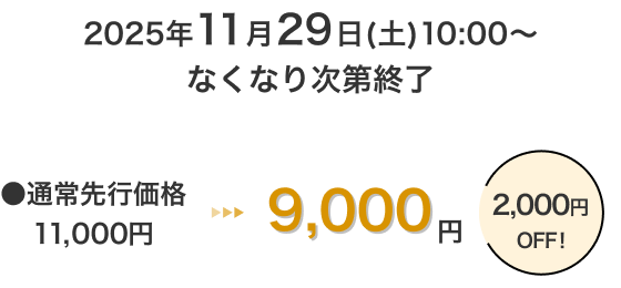 2025年11月29日(土)10:00～なくなり次第終了 通常先行価格11,000円 → 9,000円 2,000円OFF！