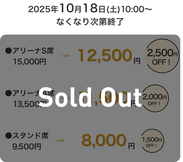2025年10月18日(土)10:00～なくなり次第終了 アリーナS席15,000円 → 12,500円 2,500円OFF！ アリーナA席13,500円 → 11,500円 2,000円OFF！ スタンド席9,500円 → 8,000円 1,500円OFF！ Sold Out