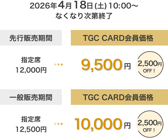 2026年4月18日(土)10:00～なくなり次第終了 先行販売期間 TGC CARD会員価格 指定席 12,000円→9,500円 2,500円OFF！ 一般販売期間 TGC CARD会員価格 指定席 12,500円→10,000円 2,500円OFF！