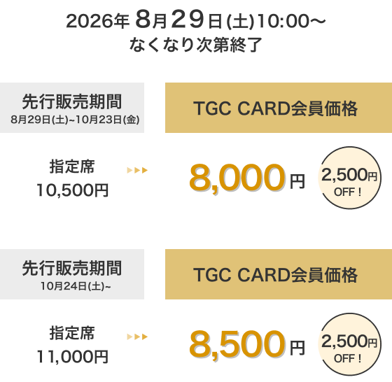 2026年8月29日(土)10:00～なくなり次第終了 先行販売期間 8月29日(土)～10月23日(金) TGC CARD会員価格 指定席 10,500円→8,000円 2,500円OFF！ 先行販売期間 10月24日(土)～ TGC CARD会員価格 指定席 11,000円→8,500円 2,500円OFF！