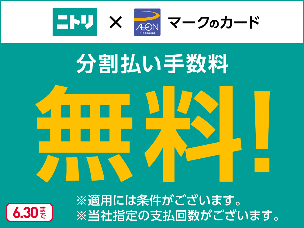 ニトリ × AEON Financialマークのカード 分割払い手数料無料! ※適用には条件がございます。 ※当社指定の支払回数がございます。 6.30まで